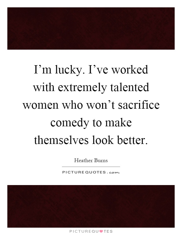 I'm lucky. I've worked with extremely talented women who won't sacrifice comedy to make themselves look better Picture Quote #1