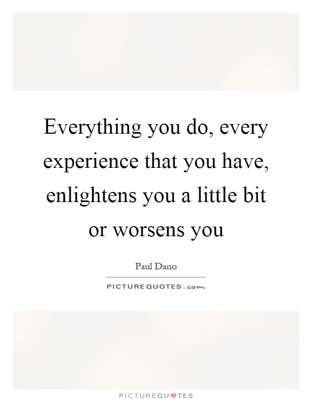 Everything you do, every experience that you have, enlightens you a little bit or worsens you Picture Quote #1