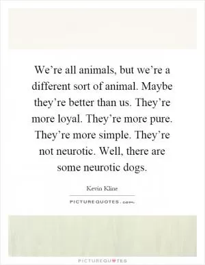 We’re all animals, but we’re a different sort of animal. Maybe they’re better than us. They’re more loyal. They’re more pure. They’re more simple. They’re not neurotic. Well, there are some neurotic dogs Picture Quote #1