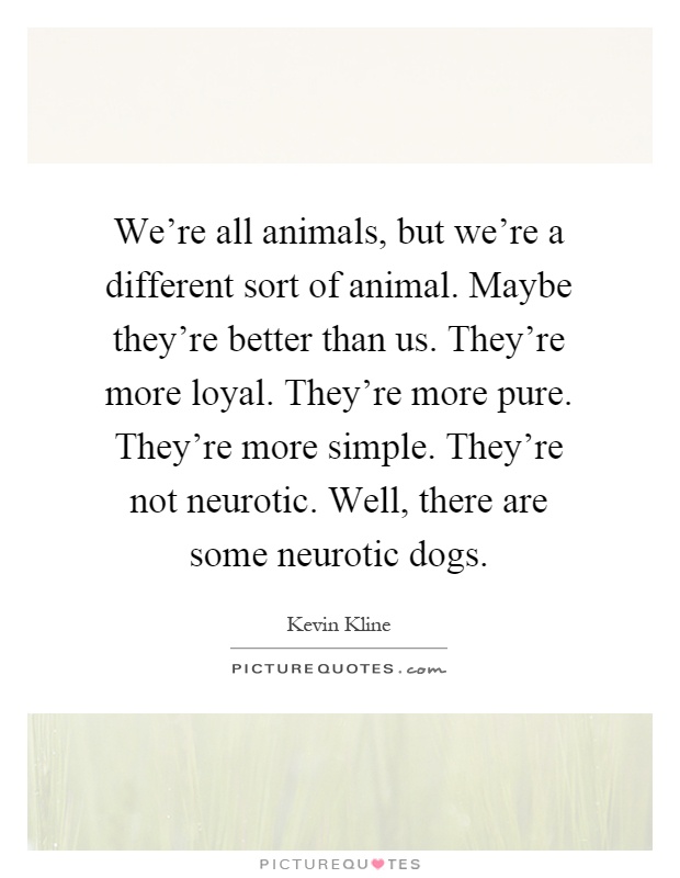 We're all animals, but we're a different sort of animal. Maybe they're better than us. They're more loyal. They're more pure. They're more simple. They're not neurotic. Well, there are some neurotic dogs Picture Quote #1