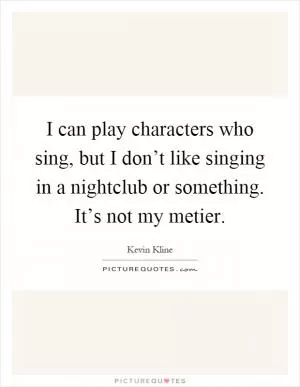 I can play characters who sing, but I don’t like singing in a nightclub or something. It’s not my metier Picture Quote #1