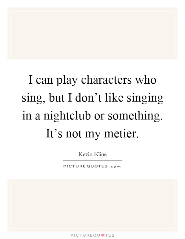 I can play characters who sing, but I don't like singing in a nightclub or something. It's not my metier Picture Quote #1