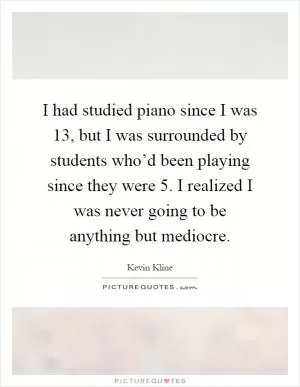 I had studied piano since I was 13, but I was surrounded by students who’d been playing since they were 5. I realized I was never going to be anything but mediocre Picture Quote #1