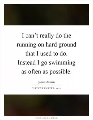 I can’t really do the running on hard ground that I used to do. Instead I go swimming as often as possible Picture Quote #1