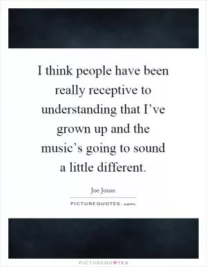 I think people have been really receptive to understanding that I’ve grown up and the music’s going to sound a little different Picture Quote #1