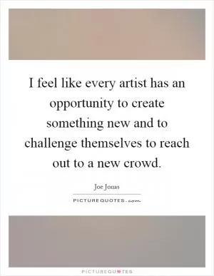 I feel like every artist has an opportunity to create something new and to challenge themselves to reach out to a new crowd Picture Quote #1