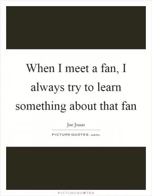 When I meet a fan, I always try to learn something about that fan Picture Quote #1