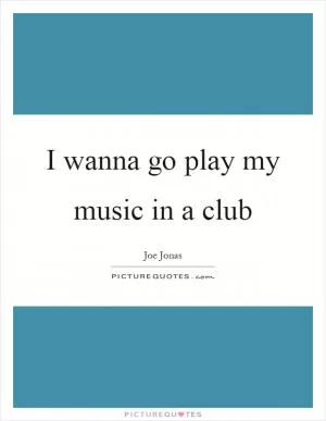 I wanna go play my music in a club Picture Quote #1
