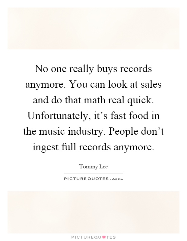 No one really buys records anymore. You can look at sales and do that math real quick. Unfortunately, it's fast food in the music industry. People don't ingest full records anymore Picture Quote #1