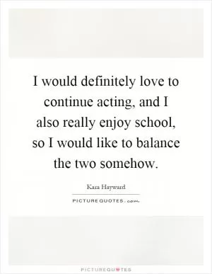 I would definitely love to continue acting, and I also really enjoy school, so I would like to balance the two somehow Picture Quote #1