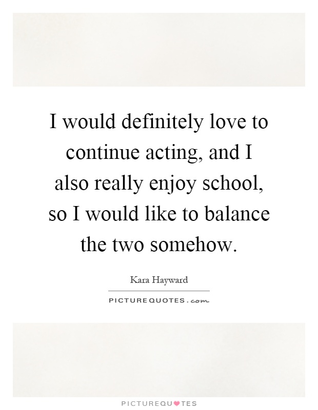 I would definitely love to continue acting, and I also really enjoy school, so I would like to balance the two somehow Picture Quote #1