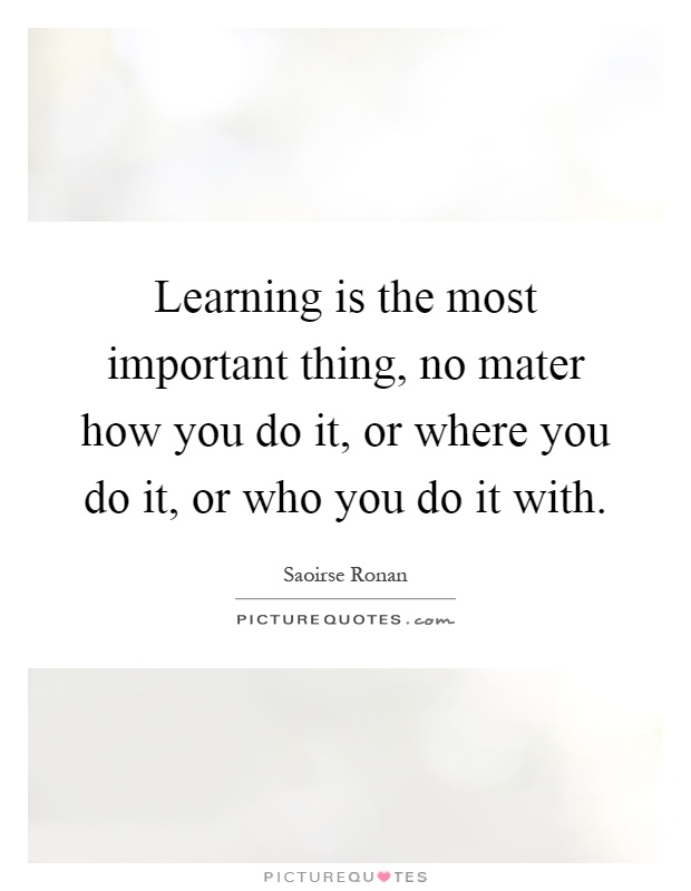 Learning is the most important thing, no mater how you do it, or where you do it, or who you do it with Picture Quote #1