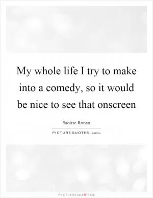 My whole life I try to make into a comedy, so it would be nice to see that onscreen Picture Quote #1
