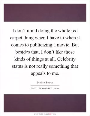 I don’t mind doing the whole red carpet thing when I have to when it comes to publicizing a movie. But besides that, I don’t like those kinds of things at all. Celebrity status is not really something that appeals to me Picture Quote #1