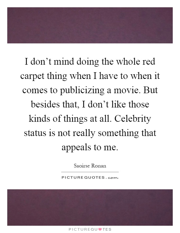 I don't mind doing the whole red carpet thing when I have to when it comes to publicizing a movie. But besides that, I don't like those kinds of things at all. Celebrity status is not really something that appeals to me Picture Quote #1