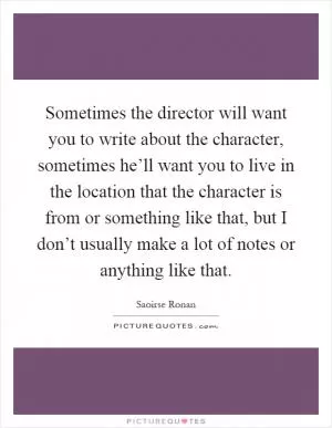 Sometimes the director will want you to write about the character, sometimes he’ll want you to live in the location that the character is from or something like that, but I don’t usually make a lot of notes or anything like that Picture Quote #1