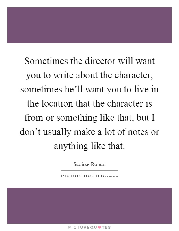 Sometimes the director will want you to write about the character, sometimes he'll want you to live in the location that the character is from or something like that, but I don't usually make a lot of notes or anything like that Picture Quote #1