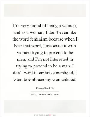 I’m very proud of being a woman, and as a woman, I don’t even like the word feminism because when I hear that word, I associate it with women trying to pretend to be men, and I’m not interested in trying to pretend to be a man. I don’t want to embrace manhood, I want to embrace my womanhood Picture Quote #1