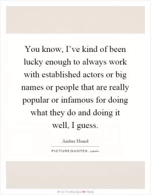 You know, I’ve kind of been lucky enough to always work with established actors or big names or people that are really popular or infamous for doing what they do and doing it well, I guess Picture Quote #1