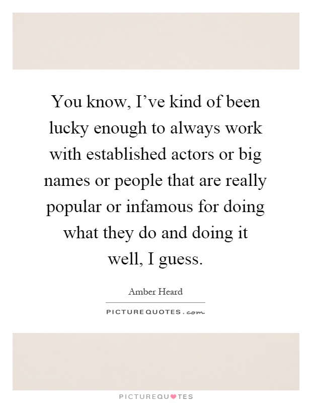 You know, I've kind of been lucky enough to always work with established actors or big names or people that are really popular or infamous for doing what they do and doing it well, I guess Picture Quote #1