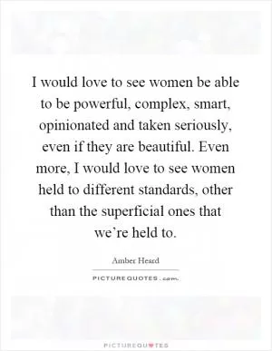 I would love to see women be able to be powerful, complex, smart, opinionated and taken seriously, even if they are beautiful. Even more, I would love to see women held to different standards, other than the superficial ones that we’re held to Picture Quote #1