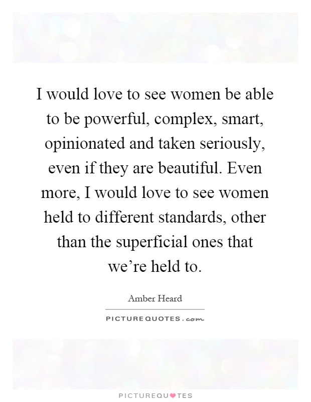 I would love to see women be able to be powerful, complex, smart, opinionated and taken seriously, even if they are beautiful. Even more, I would love to see women held to different standards, other than the superficial ones that we're held to Picture Quote #1
