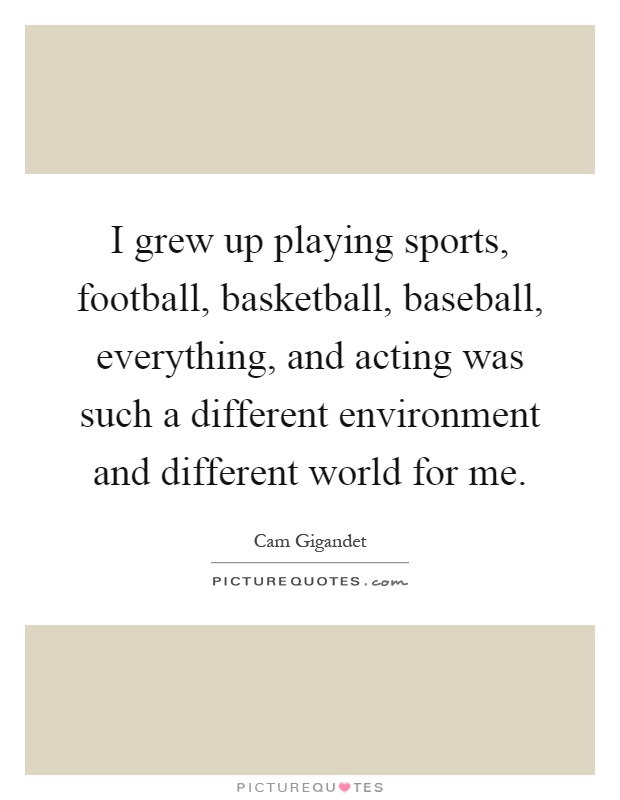 I grew up playing sports, football, basketball, baseball, everything, and acting was such a different environment and different world for me Picture Quote #1