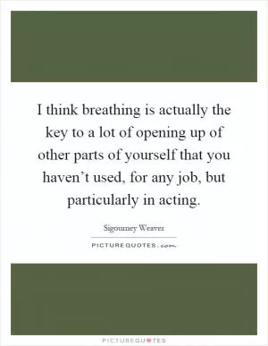 I think breathing is actually the key to a lot of opening up of other parts of yourself that you haven’t used, for any job, but particularly in acting Picture Quote #1