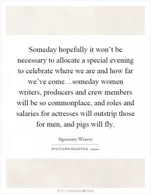 Someday hopefully it won’t be necessary to allocate a special evening to celebrate where we are and how far we’ve come…someday women writers, producers and crew members will be so commonplace, and roles and salaries for actresses will outstrip those for men, and pigs will fly Picture Quote #1