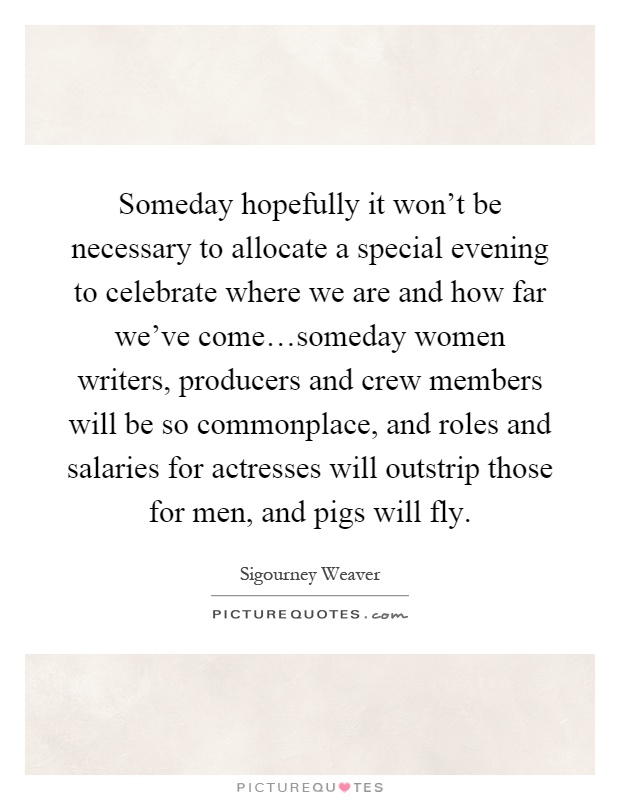 Someday hopefully it won't be necessary to allocate a special evening to celebrate where we are and how far we've come…someday women writers, producers and crew members will be so commonplace, and roles and salaries for actresses will outstrip those for men, and pigs will fly Picture Quote #1