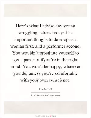 Here’s what I advise any young struggling actress today: The important thing is to develop as a woman first, and a performer second. You wouldn’t prostitute yourself to get a part, not ifyou’re in the right mind. You won’t be happy, whatever you do, unless you’re comfortable with your own conscience Picture Quote #1