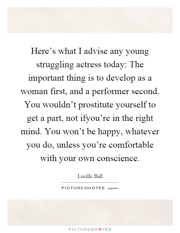 Here's what I advise any young struggling actress today: The important thing is to develop as a woman first, and a performer second. You wouldn't prostitute yourself to get a part, not ifyou're in the right mind. You won't be happy, whatever you do, unless you're comfortable with your own conscience Picture Quote #1