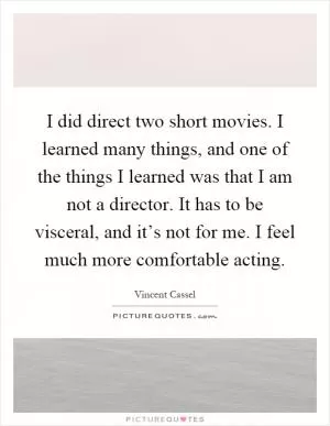 I did direct two short movies. I learned many things, and one of the things I learned was that I am not a director. It has to be visceral, and it’s not for me. I feel much more comfortable acting Picture Quote #1