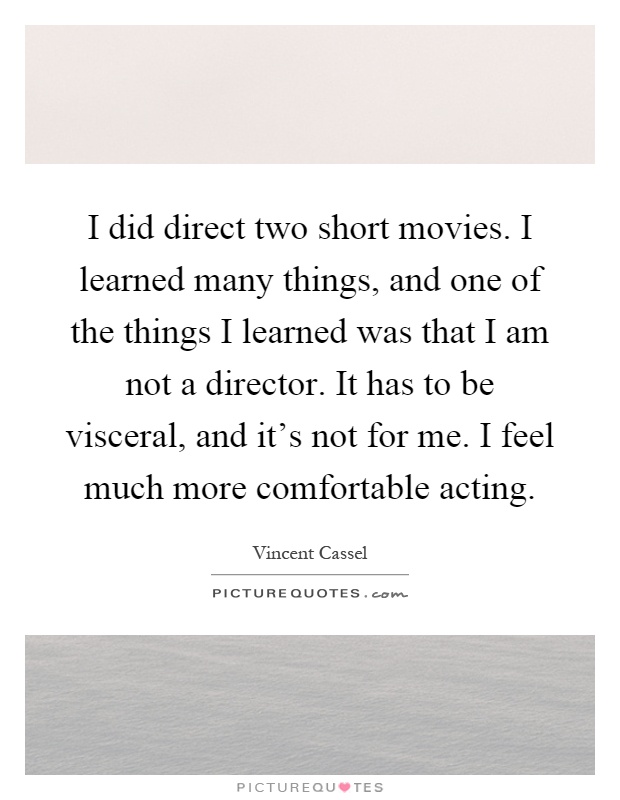 I did direct two short movies. I learned many things, and one of the things I learned was that I am not a director. It has to be visceral, and it's not for me. I feel much more comfortable acting Picture Quote #1
