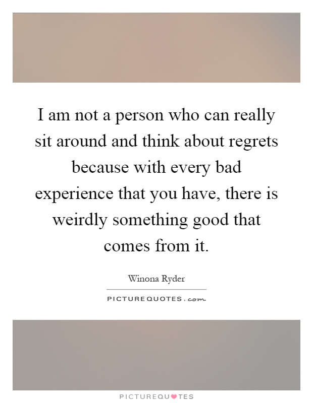 I am not a person who can really sit around and think about regrets because with every bad experience that you have, there is weirdly something good that comes from it Picture Quote #1