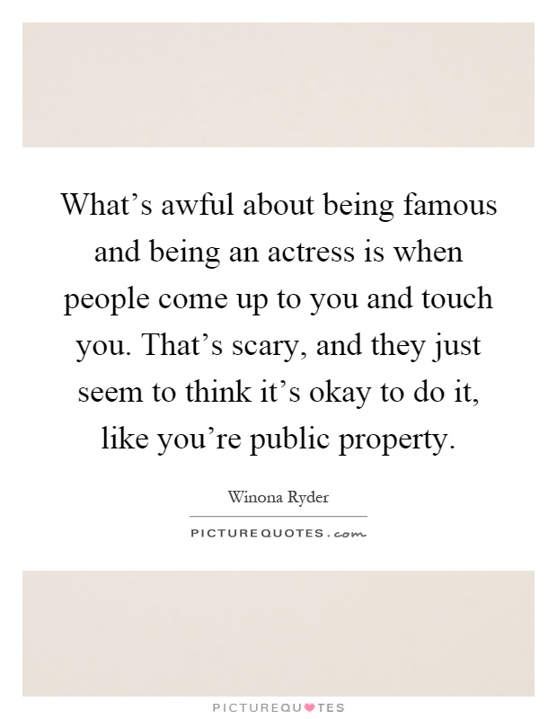 What's awful about being famous and being an actress is when people come up to you and touch you. That's scary, and they just seem to think it's okay to do it, like you're public property Picture Quote #1