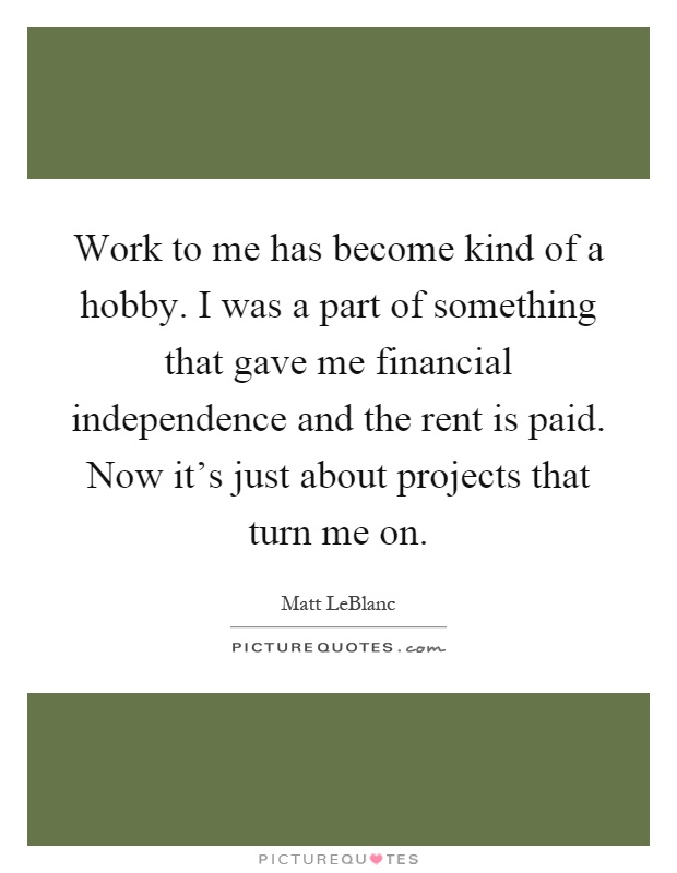 Work to me has become kind of a hobby. I was a part of something that gave me financial independence and the rent is paid. Now it's just about projects that turn me on Picture Quote #1