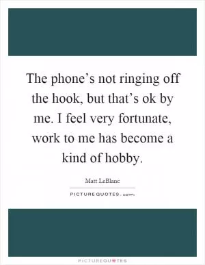 The phone’s not ringing off the hook, but that’s ok by me. I feel very fortunate, work to me has become a kind of hobby Picture Quote #1
