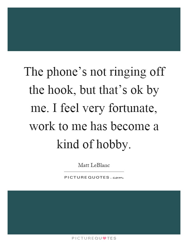 The phone's not ringing off the hook, but that's ok by me. I feel very fortunate, work to me has become a kind of hobby Picture Quote #1