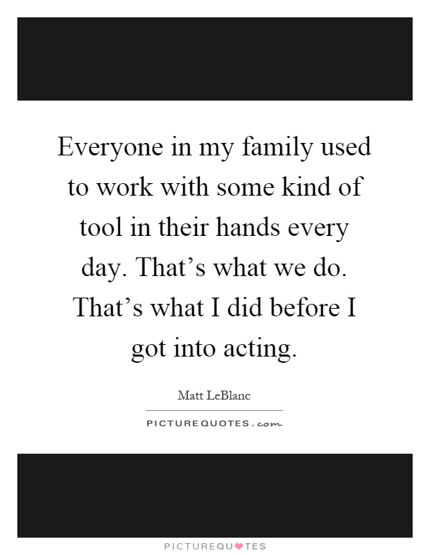 Everyone in my family used to work with some kind of tool in their hands every day. That's what we do. That's what I did before I got into acting Picture Quote #1
