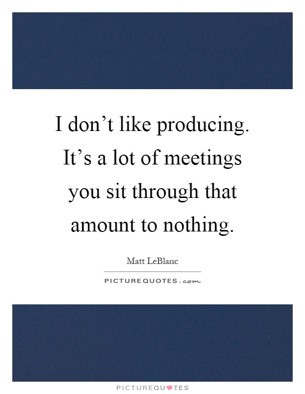 I don't like producing. It's a lot of meetings you sit through that amount to nothing Picture Quote #1