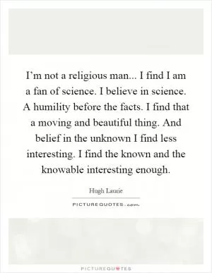 I’m not a religious man... I find I am a fan of science. I believe in science. A humility before the facts. I find that a moving and beautiful thing. And belief in the unknown I find less interesting. I find the known and the knowable interesting enough Picture Quote #1