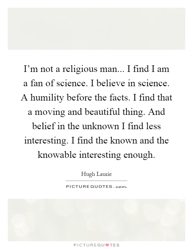 I'm not a religious man... I find I am a fan of science. I believe in science. A humility before the facts. I find that a moving and beautiful thing. And belief in the unknown I find less interesting. I find the known and the knowable interesting enough Picture Quote #1