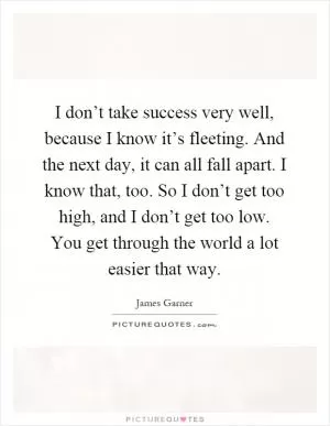 I don’t take success very well, because I know it’s fleeting. And the next day, it can all fall apart. I know that, too. So I don’t get too high, and I don’t get too low. You get through the world a lot easier that way Picture Quote #1