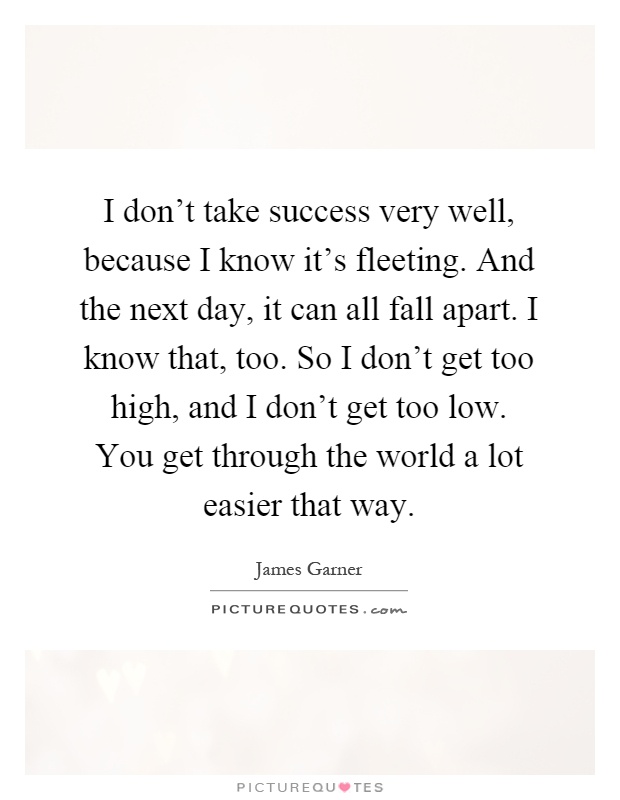 I don't take success very well, because I know it's fleeting. And the next day, it can all fall apart. I know that, too. So I don't get too high, and I don't get too low. You get through the world a lot easier that way Picture Quote #1