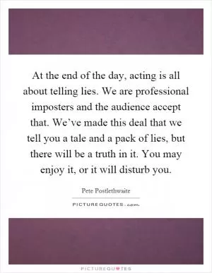 At the end of the day, acting is all about telling lies. We are professional imposters and the audience accept that. We’ve made this deal that we tell you a tale and a pack of lies, but there will be a truth in it. You may enjoy it, or it will disturb you Picture Quote #1