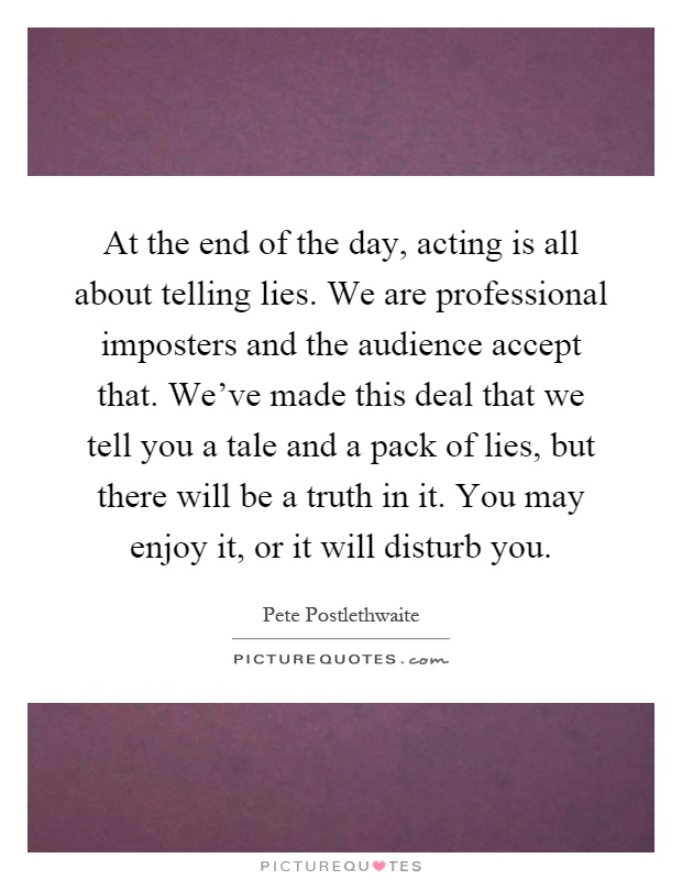 At the end of the day, acting is all about telling lies. We are professional imposters and the audience accept that. We've made this deal that we tell you a tale and a pack of lies, but there will be a truth in it. You may enjoy it, or it will disturb you Picture Quote #1