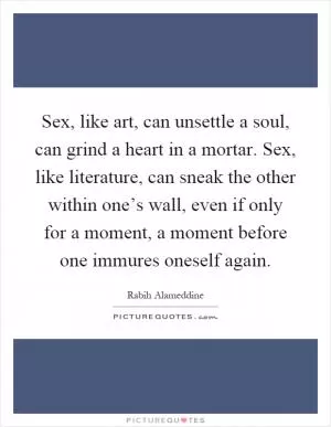 Sex, like art, can unsettle a soul, can grind a heart in a mortar. Sex, like literature, can sneak the other within one’s wall, even if only for a moment, a moment before one immures oneself again Picture Quote #1