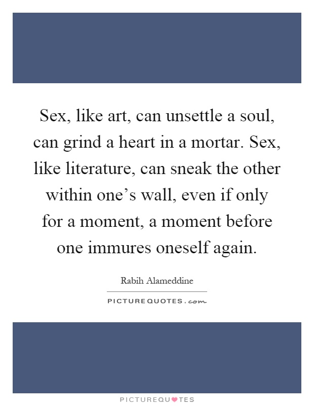 Sex, like art, can unsettle a soul, can grind a heart in a mortar. Sex, like literature, can sneak the other within one's wall, even if only for a moment, a moment before one immures oneself again Picture Quote #1