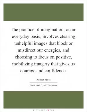 The practice of imagination, on an everyday basis, involves clearing unhelpful images that block or misdirect our energies, and choosing to focus on positive, mobilizing imagery that gives us courage and confidence Picture Quote #1